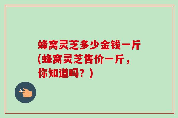 蜂窝灵芝多少金钱一斤(蜂窝灵芝售价一斤,你知道吗?) 蜂窝灵芝多少金钱一斤(蜂窝灵芝售价一斤,你知道吗?)