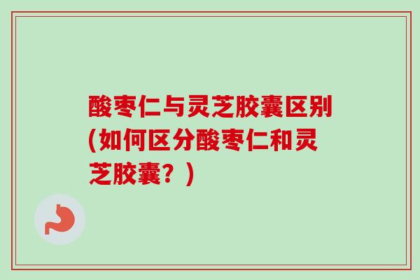 酸枣仁与灵芝胶囊区别(如何区分酸枣仁和灵芝胶囊?) 酸枣仁与灵芝胶囊区别(如何区分酸枣仁和灵芝胶囊?)