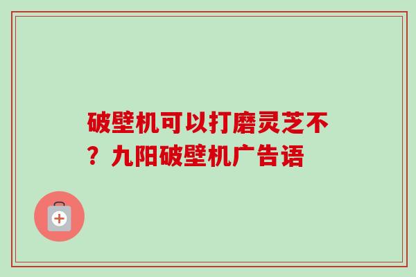 破壁机可以打磨灵芝不?九阳破壁机广告语 破壁机可以打磨灵芝不?九阳破壁机广告语