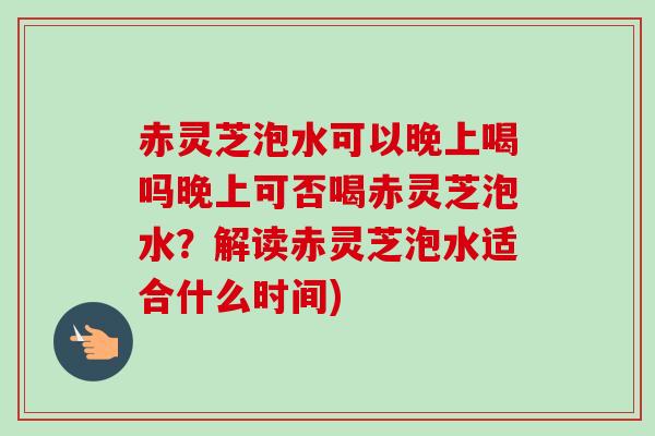 赤灵芝泡水可以晚上喝吗晚上可否喝赤灵芝泡水?解读赤灵芝泡水适合什么时间) 赤灵芝泡水可以晚上喝吗晚上可否喝赤灵芝泡水?解读赤灵芝泡水适合什么时间)