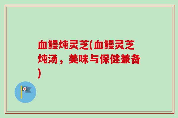 鳗炖灵芝(鳗灵芝炖汤,美味与保健兼备) 鳗炖灵芝(鳗灵芝炖汤,美味与保健兼备)
