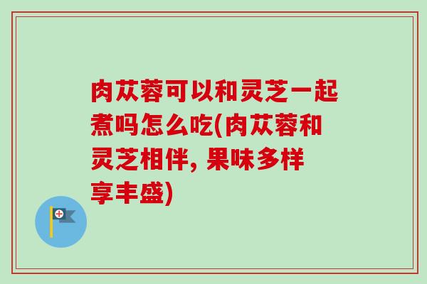 肉苁蓉可以和灵芝一起煮吗怎么吃(肉苁蓉和灵芝相伴, 果味多样享丰盛) 肉苁蓉可以和灵芝一起煮吗怎么吃(肉苁蓉和灵芝相伴, 果味多样享丰盛)