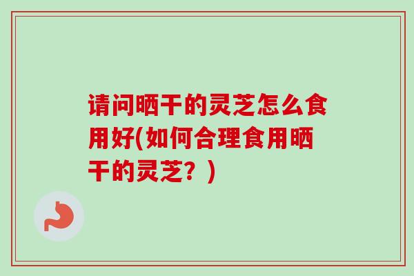 请问晒干的灵芝怎么食用好(如何合理食用晒干的灵芝?) 请问晒干的灵芝怎么食用好(如何合理食用晒干的灵芝?)