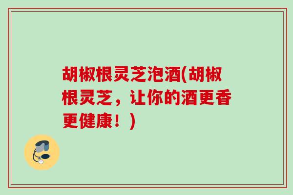 胡椒根灵芝泡酒(胡椒根灵芝,让你的酒更香更健康!) 胡椒根灵芝泡酒(胡椒根灵芝,让你的酒更香更健康!)