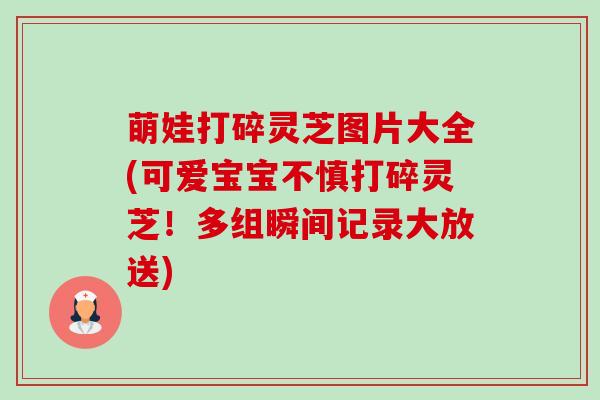 萌娃打碎灵芝图片大全(可爱宝宝不慎打碎灵芝！多组瞬间记录大放送)