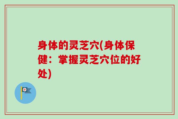 身体的灵芝穴(身体保健:掌握灵芝穴位的好处) 身体的灵芝穴(身体保健:掌握灵芝穴位的好处)