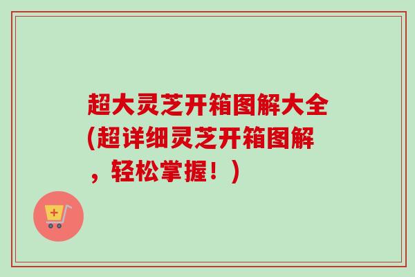 超大灵芝开箱图解大全(超详细灵芝开箱图解,轻松掌握!) 超大灵芝开箱图解大全(超详细灵芝开箱图解,轻松掌握!)