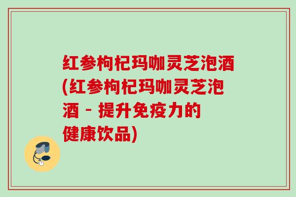红参枸杞玛咖灵芝泡酒(红参枸杞玛咖灵芝泡酒 - 提升免疫力的健康饮品)