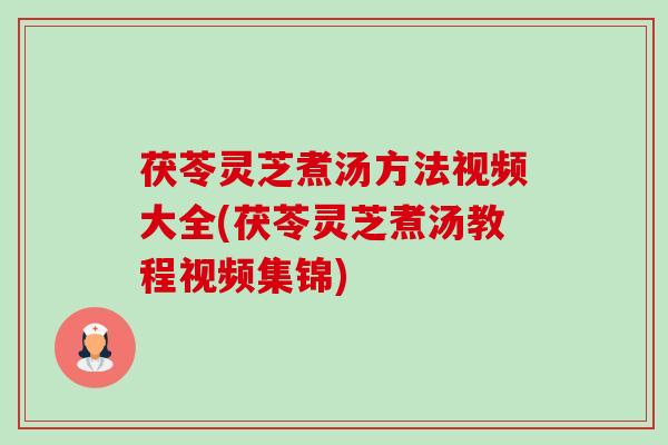 茯苓灵芝煮汤方法视频大全(茯苓灵芝煮汤教程视频集锦)