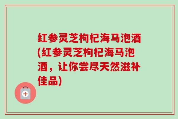 红参灵芝枸杞海马泡酒(红参灵芝枸杞海马泡酒,让你尝尽天然滋补佳品) 红参灵芝枸杞海马泡酒(红参灵芝枸杞海马泡酒,让你尝尽天然滋补佳品)