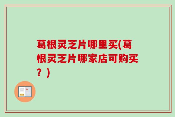 葛根灵芝片哪里买(葛根灵芝片哪家店可购买?) 葛根灵芝片哪里买(葛根灵芝片哪家店可购买?)