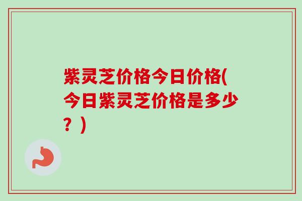 紫灵芝价格今日价格(今日紫灵芝价格是多少?) 紫灵芝价格今日价格(今日紫灵芝价格是多少?)