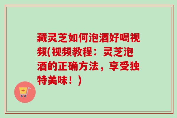 藏灵芝如何泡酒好喝视频(视频教程:灵芝泡酒的正确方法,享受独特美味!) 藏灵芝如何泡酒好喝视频(视频教程:灵芝泡酒的正确方法,享受独特美味!)