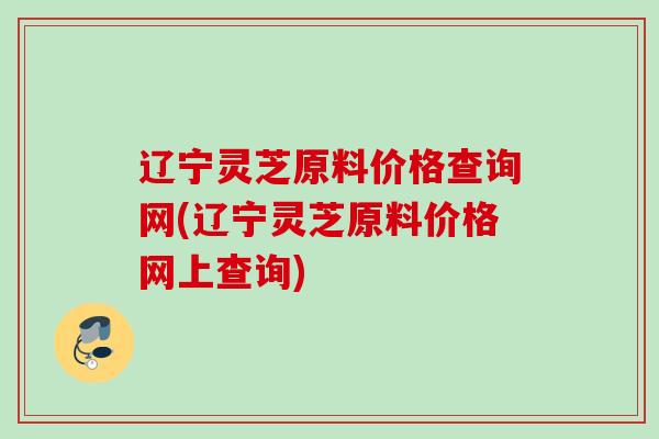 辽宁灵芝原料价格查询网(辽宁灵芝原料价格网上查询) 辽宁灵芝原料价格查询网(辽宁灵芝原料价格网上查询)
