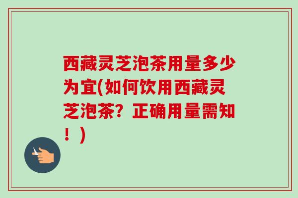 西藏灵芝泡茶用量多少为宜(如何饮用西藏灵芝泡茶？正确用量需知！)