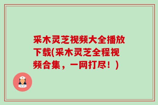 采木灵芝视频大全播放下载(采木灵芝全程视频合集,一网打尽!) 采木灵芝视频大全播放下载(采木灵芝全程视频合集,一网打尽!)