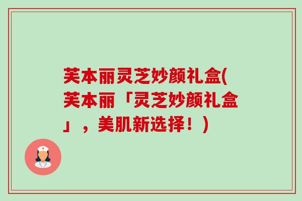 芙本丽灵芝妙颜礼盒(芙本丽「灵芝妙颜礼盒」，美肌新选择！)