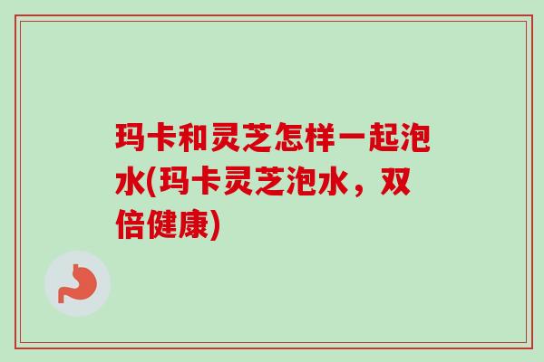 玛卡和灵芝怎样一起泡水(玛卡灵芝泡水，双倍健康)