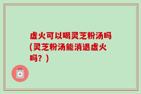 虚火可以喝灵芝粉汤吗(灵芝粉汤能消退虚火吗？)