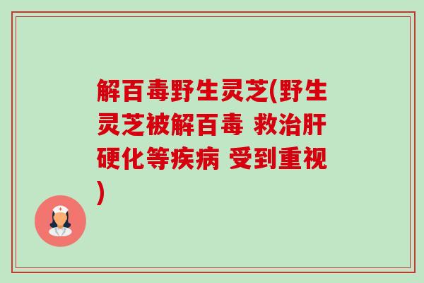 解百毒野生灵芝(野生灵芝被解百毒 救等 受到重视) 解百毒野生灵芝(野生灵芝被解百毒 救等 受到重视)