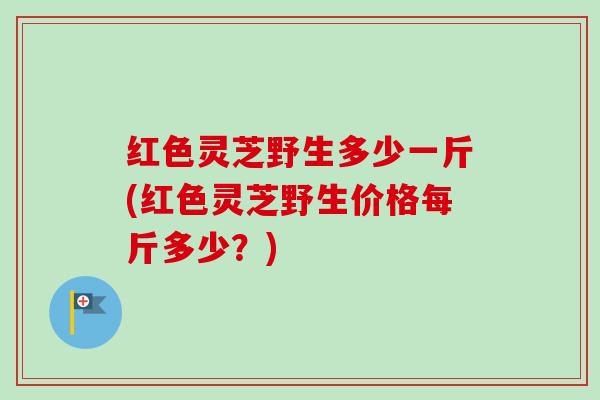 红色灵芝野生多少一斤(红色灵芝野生价格每斤多少?) 红色灵芝野生多少一斤(红色灵芝野生价格每斤多少?)