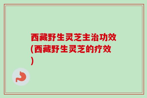 西藏野生灵芝主功效(西藏野生灵芝的疗效) 西藏野生灵芝主功效(西藏野生灵芝的疗效)