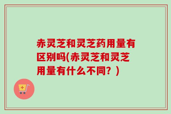 赤灵芝和灵芝药用量有区别吗(赤灵芝和灵芝用量有什么不同?) 赤灵芝和灵芝药用量有区别吗(赤灵芝和灵芝用量有什么不同?)