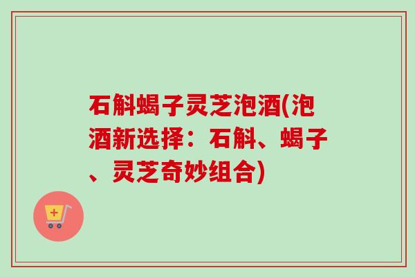 石斛蝎子灵芝泡酒(泡酒新选择：石斛、蝎子、灵芝奇妙组合)