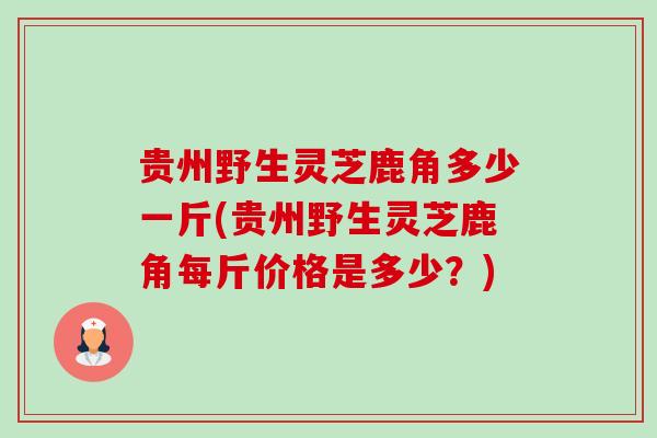 贵州野生灵芝鹿角多少一斤(贵州野生灵芝鹿角每斤价格是多少?) 贵州野生灵芝鹿角多少一斤(贵州野生灵芝鹿角每斤价格是多少?)