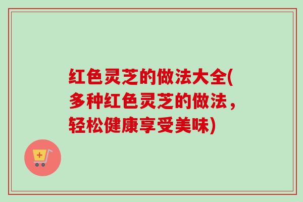 红色灵芝的做法大全(多种红色灵芝的做法，轻松健康享受美味)