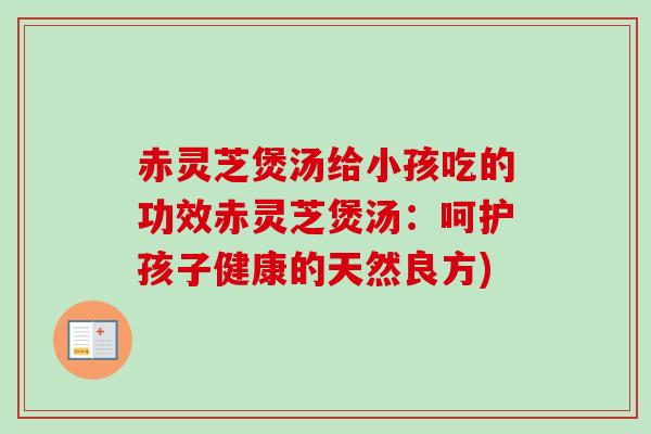 赤灵芝煲汤给小孩吃的功效赤灵芝煲汤:呵护孩子健康的天然良方) 赤灵芝煲汤给小孩吃的功效赤灵芝煲汤:呵护孩子健康的天然良方)