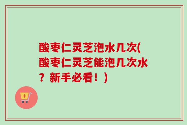 酸枣仁灵芝泡水几次(酸枣仁灵芝能泡几次水?新手必看!) 酸枣仁灵芝泡水几次(酸枣仁灵芝能泡几次水?新手必看!)
