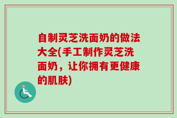 自制灵芝洗面奶的做法大全(手工制作灵芝洗面奶,让你拥有更健康的) 自制灵芝洗面奶的做法大全(手工制作灵芝洗面奶,让你拥有更健康的)