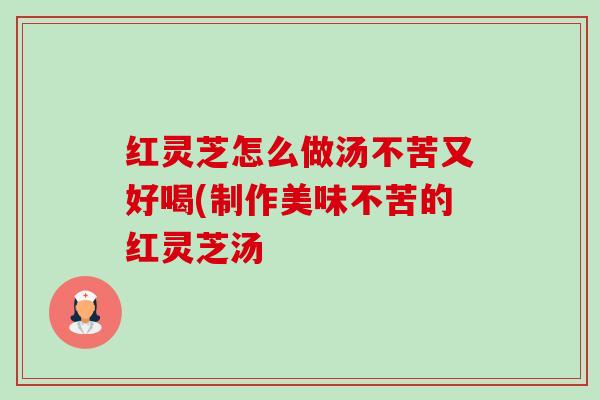 红灵芝怎么做汤不苦又好喝(制作美味不苦的红灵芝汤 红灵芝怎么做汤不苦又好喝(制作美味不苦的红灵芝汤