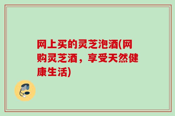 网上买的灵芝泡酒(网购灵芝酒,享受天然健康生活) 网上买的灵芝泡酒(网购灵芝酒,享受天然健康生活)