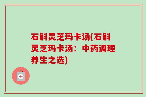 石斛灵芝玛卡汤(石斛灵芝玛卡汤:调理养生之选) 石斛灵芝玛卡汤(石斛灵芝玛卡汤:调理养生之选)