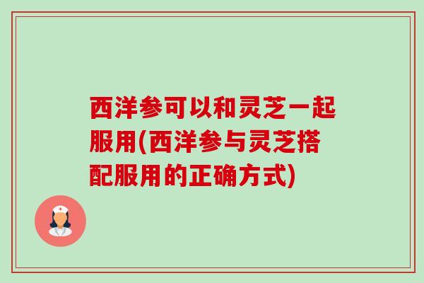 西洋参可以和灵芝一起服用(西洋参与灵芝搭配服用的正确方式) 西洋参可以和灵芝一起服用(西洋参与灵芝搭配服用的正确方式)