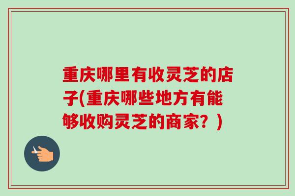 重庆哪里有收灵芝的店子(重庆哪些地方有能够收购灵芝的商家？)