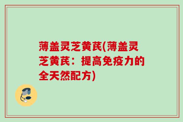 薄盖灵芝黄芪(薄盖灵芝黄芪:提高免疫力的全天然配方) 薄盖灵芝黄芪(薄盖灵芝黄芪:提高免疫力的全天然配方)