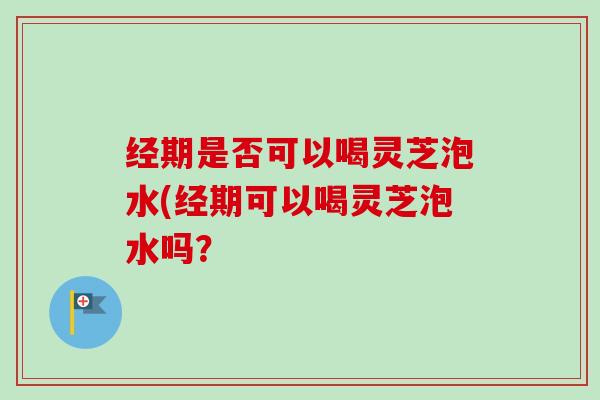 经期是否可以喝灵芝泡水(经期可以喝灵芝泡水吗? 经期是否可以喝灵芝泡水(经期可以喝灵芝泡水吗?