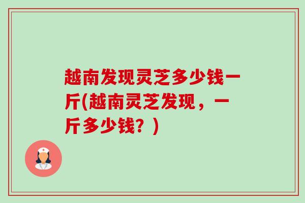 越南发现灵芝多少钱一斤(越南灵芝发现，一斤多少钱？)