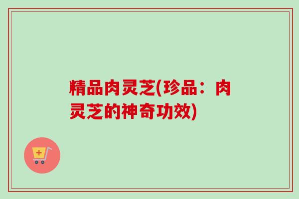 精品肉灵芝(珍品:肉灵芝的神奇功效) 精品肉灵芝(珍品:肉灵芝的神奇功效)