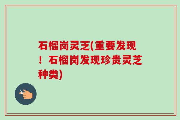 石榴岗灵芝(重要发现!石榴岗发现珍贵灵芝种类) 石榴岗灵芝(重要发现!石榴岗发现珍贵灵芝种类)