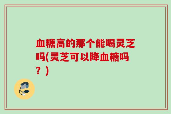 高的那个能喝灵芝吗(灵芝可以降吗?) 高的那个能喝灵芝吗(灵芝可以降吗?)