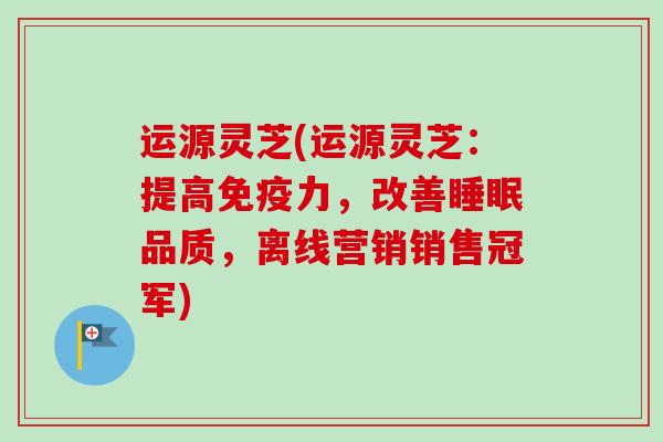 运源灵芝(运源灵芝：提高免疫力，改善品质，离线营销销售冠军)