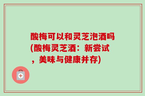 酸梅可以和灵芝泡酒吗(酸梅灵芝酒:新尝试,美味与健康并存) 酸梅可以和灵芝泡酒吗(酸梅灵芝酒:新尝试,美味与健康并存)