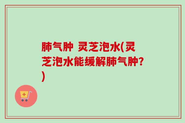 气肿 灵芝泡水(灵芝泡水能缓解气肿?) 气肿 灵芝泡水(灵芝泡水能缓解气肿?)