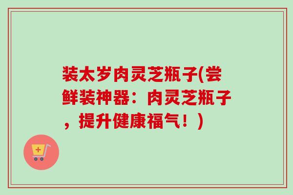 装太岁肉灵芝瓶子(尝鲜装神器:肉灵芝瓶子,提升健康福气!) 装太岁肉灵芝瓶子(尝鲜装神器:肉灵芝瓶子,提升健康福气!)