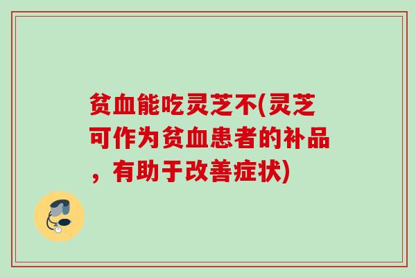 贫能吃灵芝不(灵芝可作为贫患者的补品，有助于改善症状)