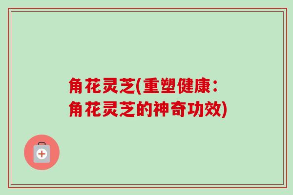角花灵芝(重塑健康:角花灵芝的神奇功效) 角花灵芝(重塑健康:角花灵芝的神奇功效)